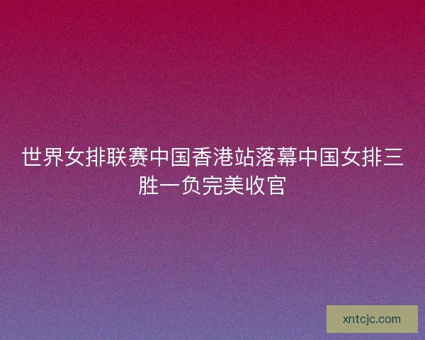 世界女排联赛中国香港站落幕中国女排三胜一负完美收官