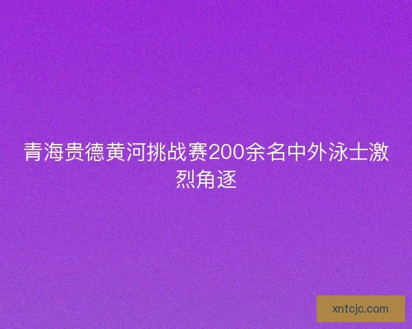 青海贵德黄河挑战赛200余名中外泳士激烈角逐