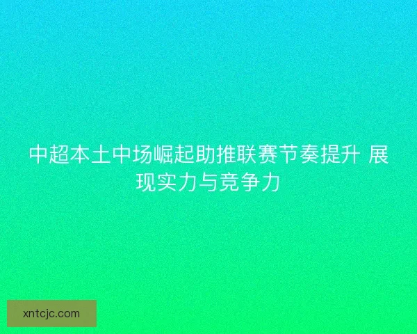 中超本土中场崛起助推联赛节奏提升 展现实力与竞争力