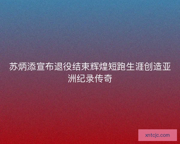 苏炳添宣布退役结束辉煌短跑生涯创造亚洲纪录传奇