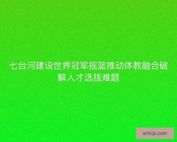 七台河建设世界冠军摇篮推动体教融合破解人才选拔难题