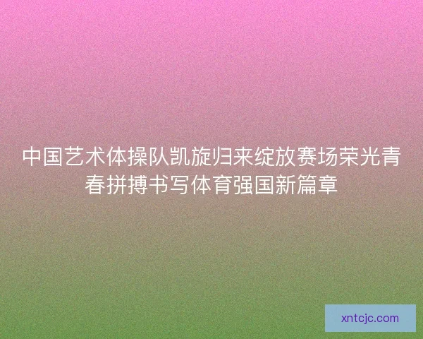 中国艺术体操队凯旋归来绽放赛场荣光青春拼搏书写体育强国新篇章