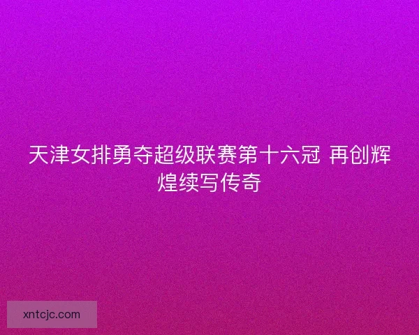 天津女排勇夺超级联赛第十六冠 再创辉煌续写传奇