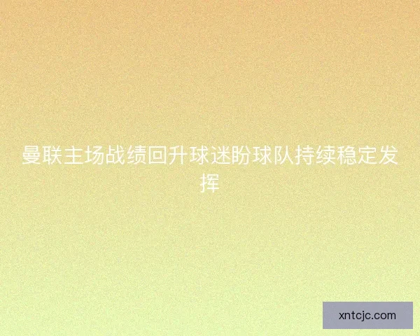 曼联主场战绩回升球迷盼球队持续稳定发挥