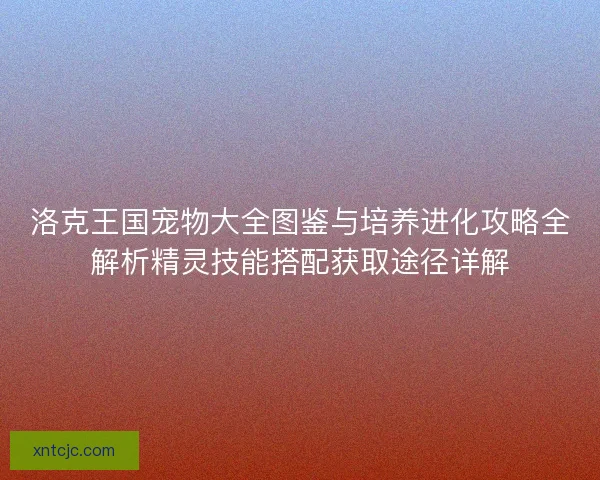洛克王国宠物大全图鉴与培养进化攻略全解析精灵技能搭配获取途径详解