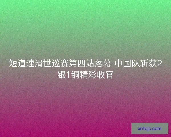 短道速滑世巡赛第四站落幕 中国队斩获2银1铜精彩收官