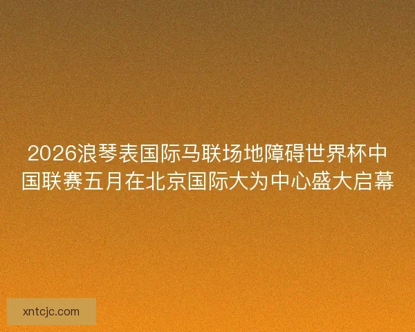 2026浪琴表国际马联场地障碍世界杯中国联赛五月在北京国际大为中心盛大启幕
