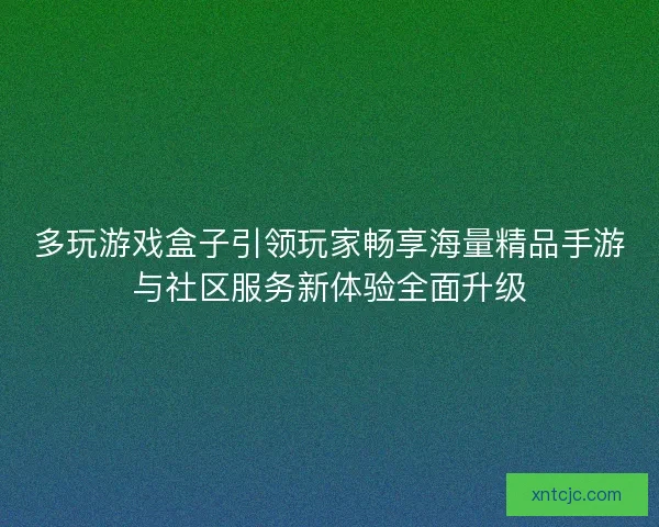 多玩游戏盒子引领玩家畅享海量精品手游与社区服务新体验全面升级