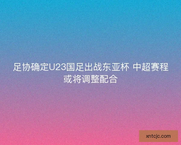 足协确定U23国足出战东亚杯 中超赛程或将调整配合