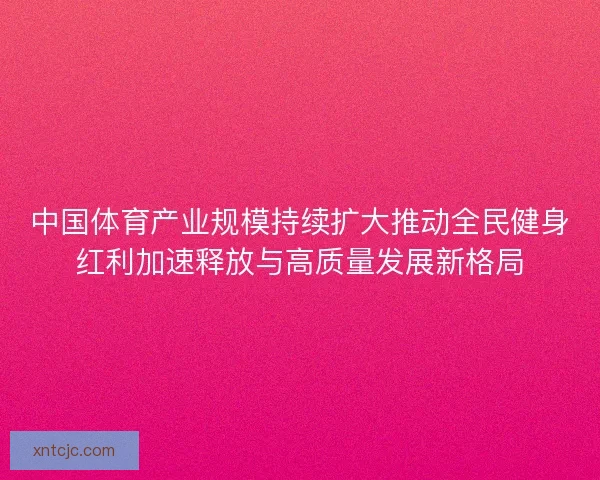 中国体育产业规模持续扩大推动全民健身红利加速释放与高质量发展新格局