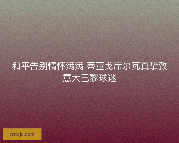 和平告别情怀满满 蒂亚戈席尔瓦真挚致意大巴黎球迷
