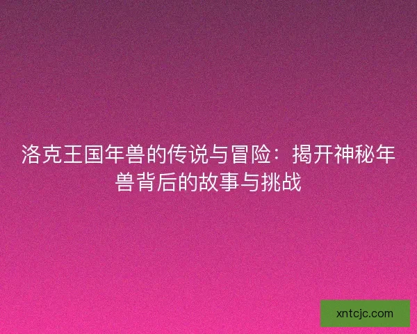 洛克王国年兽的传说与冒险：揭开神秘年兽背后的故事与挑战