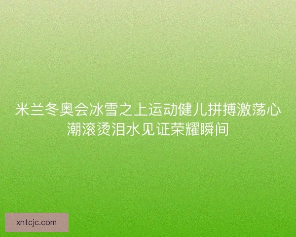 米兰冬奥会冰雪之上运动健儿拼搏激荡心潮滚烫泪水见证荣耀瞬间