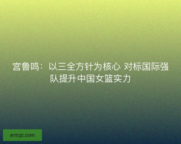 宫鲁鸣：以三全方针为核心 对标国际强队提升中国女篮实力