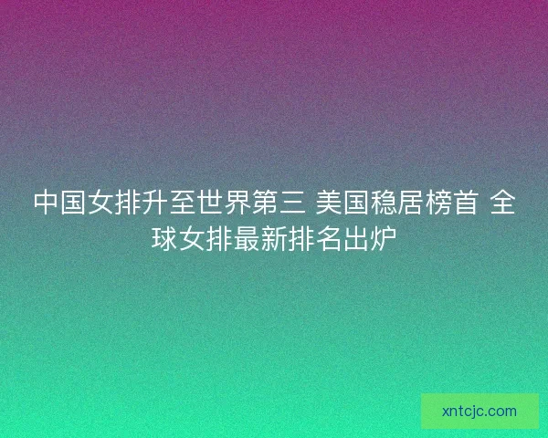 中国女排升至世界第三 美国稳居榜首 全球女排最新排名出炉