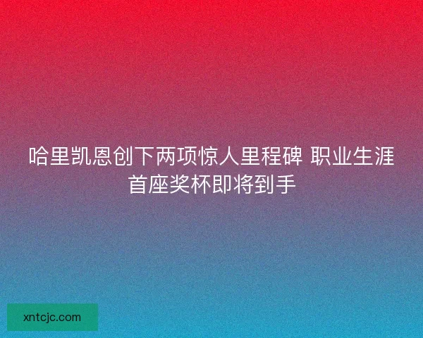哈里凯恩创下两项惊人里程碑 职业生涯首座奖杯即将到手