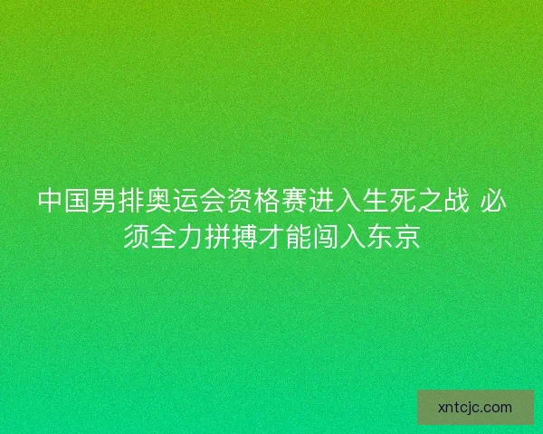 中国男排奥运会资格赛进入生死之战 必须全力拼搏才能闯入东京