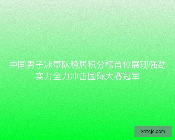 中国男子冰壶队稳居积分榜首位展现强劲实力全力冲击国际大赛冠军