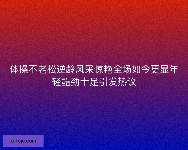 体操不老松逆龄风采惊艳全场如今更显年轻酷劲十足引发热议