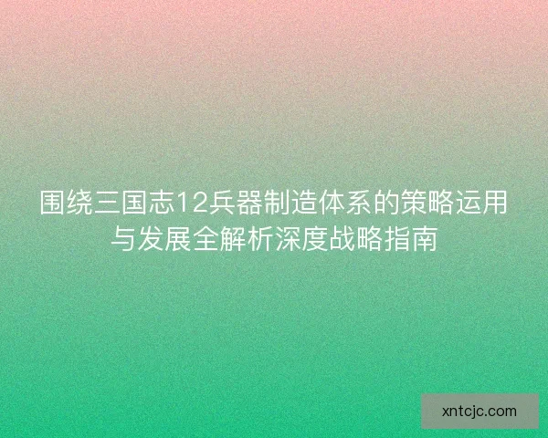 围绕三国志12兵器制造体系的策略运用与发展全解析深度战略指南