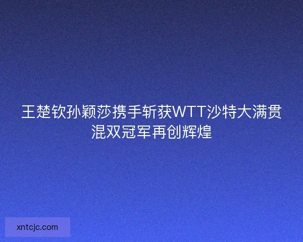 王楚钦孙颖莎携手斩获WTT沙特大满贯混双冠军再创辉煌
